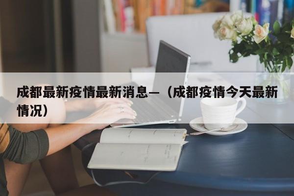 成都最新疫情最新消息—（成都疫情今天最新情况）