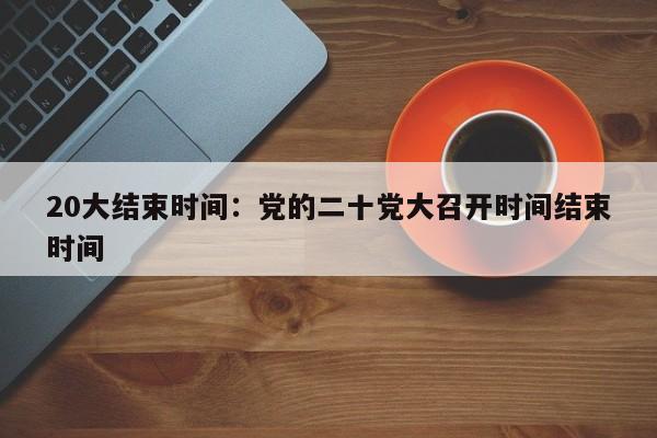 20大结束时间：党的二十党大召开时间结束时间