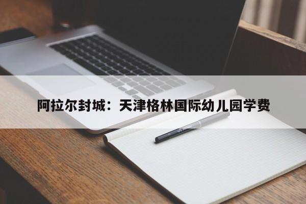 阿拉尔封城：天津格林国际幼儿园学费