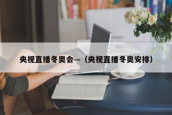 央视直播冬奥会—(央视直播冬奥安排)