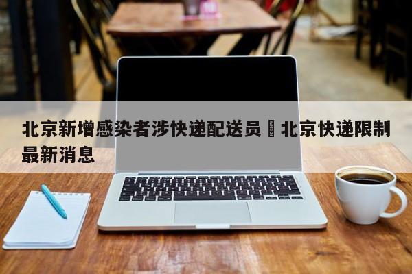 北京新增感染者涉快递配送员›北京快递限制最新消息