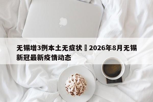 无锡增3例本土无症状›2026年8月无锡新冠最新疫情动态