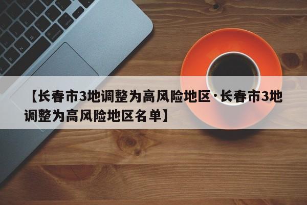【长春市3地调整为高风险地区·长春市3地调整为高风险地区名单】