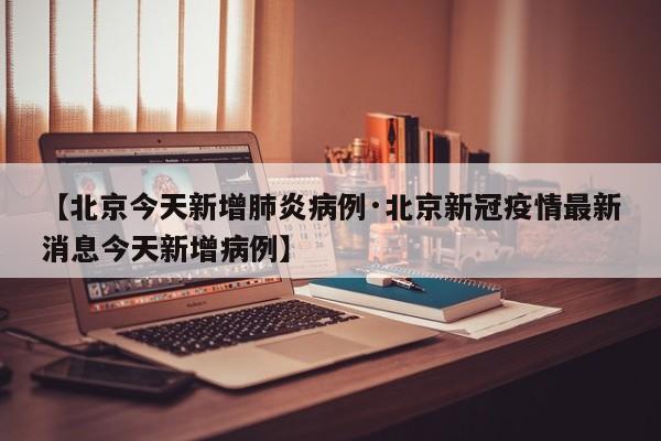 【北京今天新增肺炎病例·北京新冠疫情最新消息今天新增病例】
