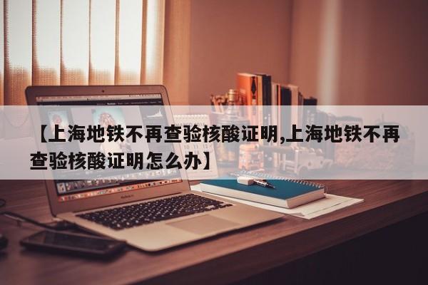 【上海地铁不再查验核酸证明,上海地铁不再查验核酸证明怎么办】