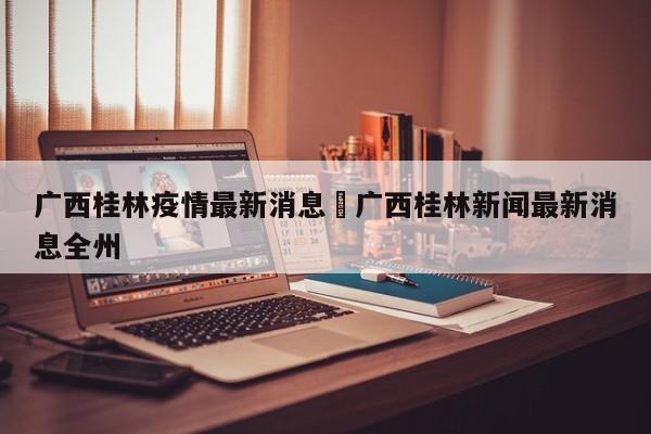 广西桂林疫情最新消息›广西桂林新闻最新消息全州