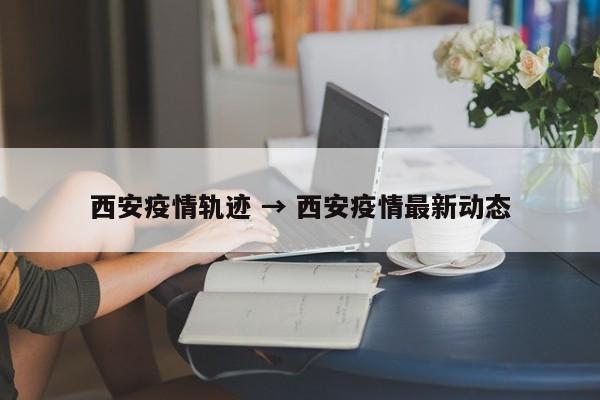 西安疫情轨迹 → 西安疫情最新动态