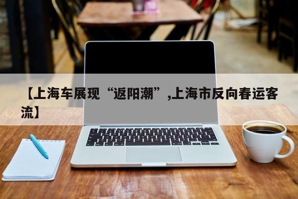 【上海车展现“返阳潮”,上海市反向春运客流】