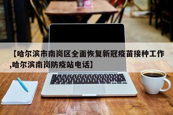 【哈尔滨市南岗区全面恢复新冠疫苗接种工作,哈尔滨南岗防疫站电话】
