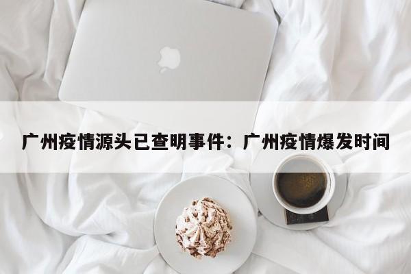 广州疫情源头已查明事件：广州疫情爆发时间