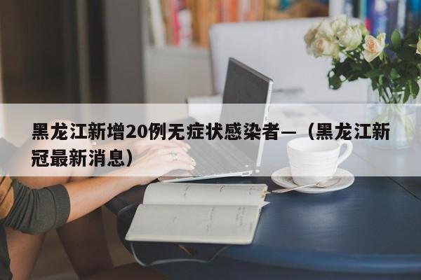 黑龙江新增20例无症状感染者—(黑龙江新冠最新消息)