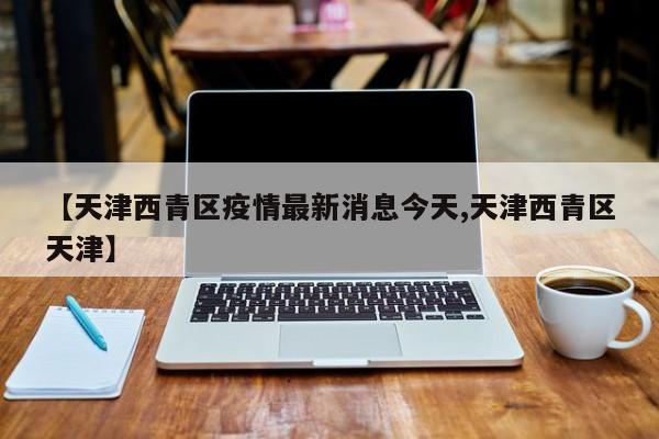【天津西青区疫情最新消息今天,天津西青区天津】