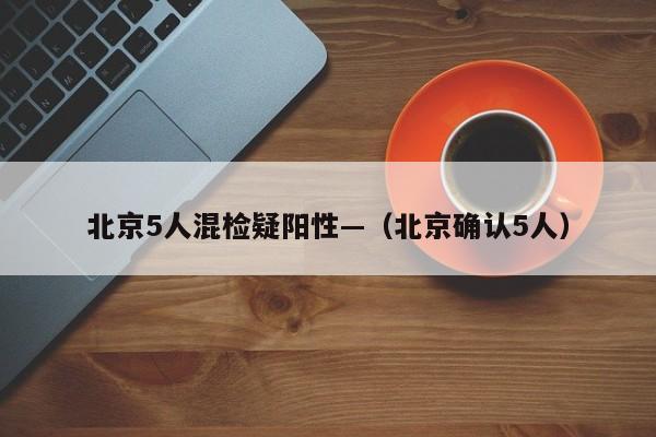 北京5人混检疑阳性—（北京确认5人）