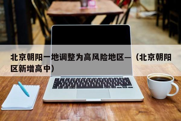 北京朝阳一地调整为高风险地区—（北京朝阳区新增高中）