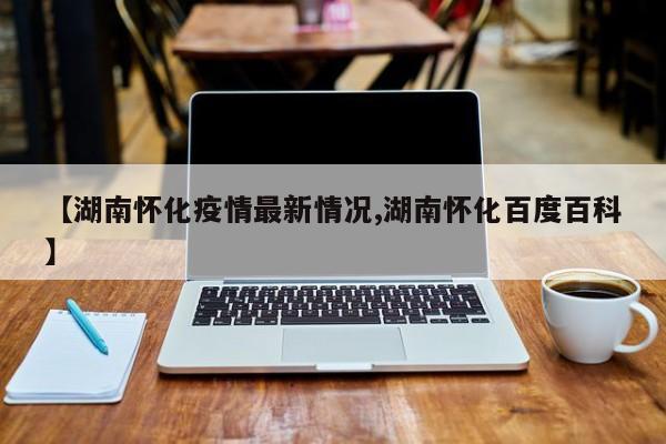 【湖南怀化疫情最新情况,湖南怀化百度百科】