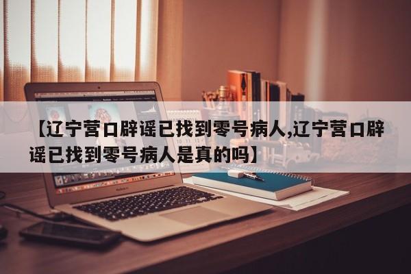 【辽宁营口辟谣已找到零号病人,辽宁营口辟谣已找到零号病人是真的吗】