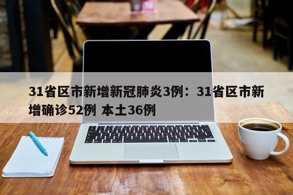 31省区市新增新冠肺炎3例：31省区市新增确诊52例 本土36例