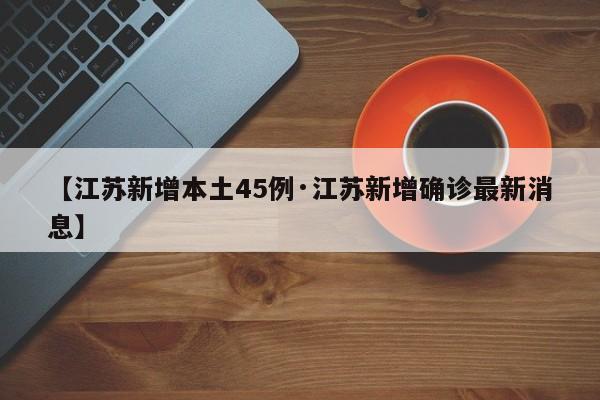 【江苏新增本土45例·江苏新增确诊最新消息】