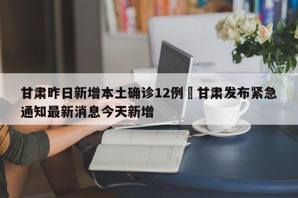 甘肃昨日新增本土确诊12例›甘肃发布紧急通知最新消息今天新增
