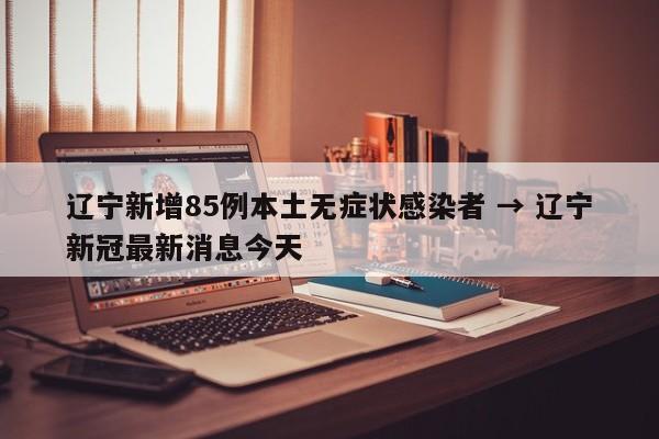 辽宁新增85例本土无症状感染者 → 辽宁新冠最新消息今天
