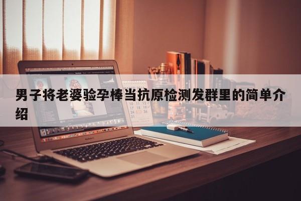 男子将老婆验孕棒当抗原检测发群里的简单介绍