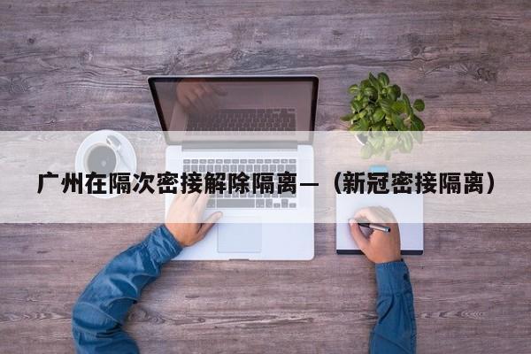 广州在隔次密接解除隔离—（新冠密接隔离）