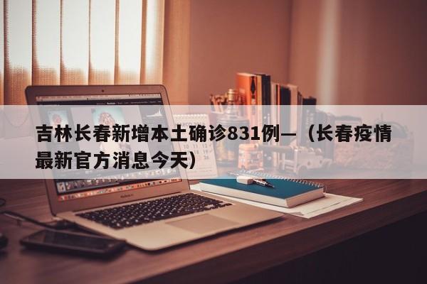 吉林长春新增本土确诊831例—（长春疫情最新官方消息今天）