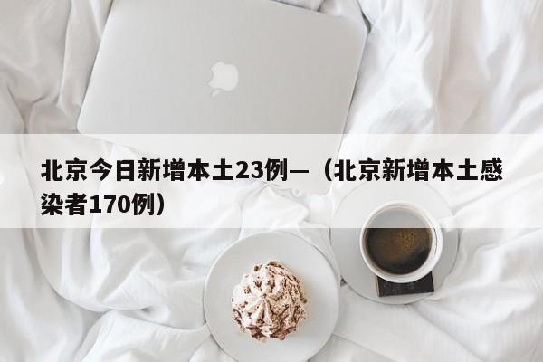 北京今日新增本土23例—（北京新增本土感染者170例）
