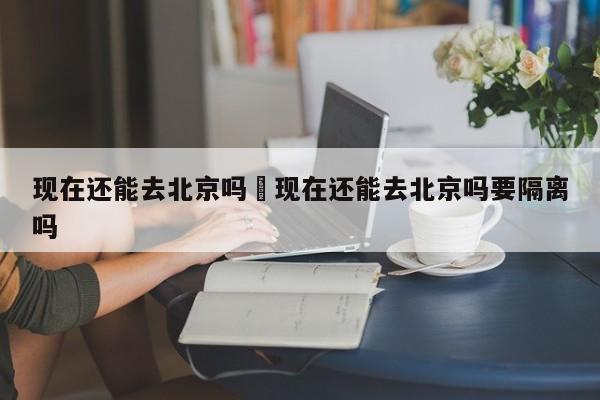 现在还能去北京吗›现在还能去北京吗要隔离吗