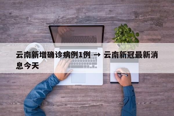 云南新增确诊病例1例 → 云南新冠最新消息今天