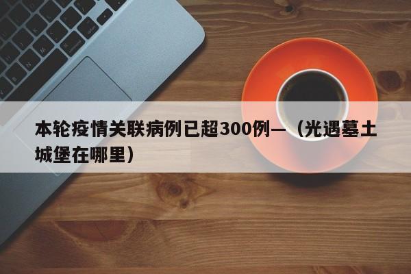 本轮疫情关联病例已超300例—（光遇墓土城堡在哪里）