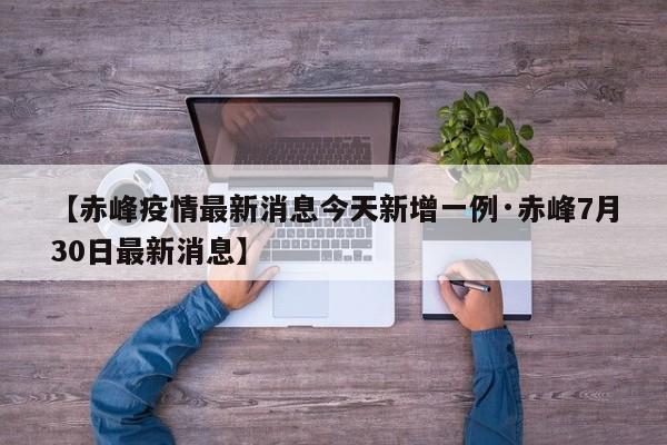 【赤峰疫情最新消息今天新增一例·赤峰7月30日最新消息】