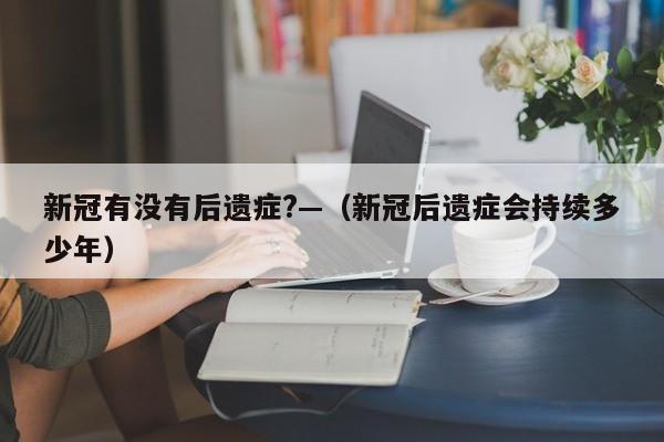 新冠有没有后遗症?—（新冠后遗症会持续多少年）