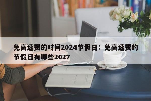 免高速费的时间2024节假日：免高速费的节假日有哪些2027
