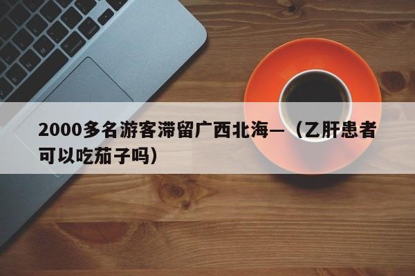 2000多名游客滞留广西北海—（乙肝患者可以吃茄子吗）