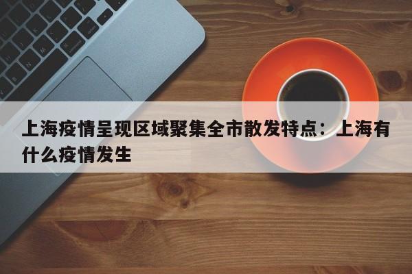 上海疫情呈现区域聚集全市散发特点：上海有什么疫情发生