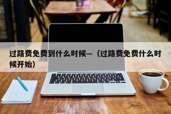 过路费免费到什么时候—（过路费免费什么时候开始）