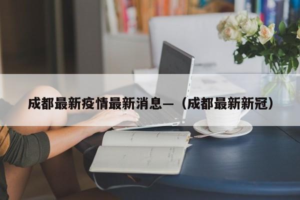 成都最新疫情最新消息—（成都最新新冠）
