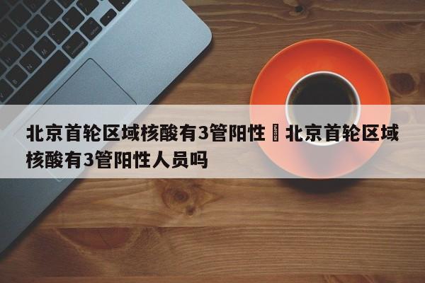 北京首轮区域核酸有3管阳性›北京首轮区域核酸有3管阳性人员吗