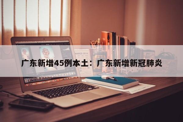 广东新增45例本土：广东新增新冠肺炎