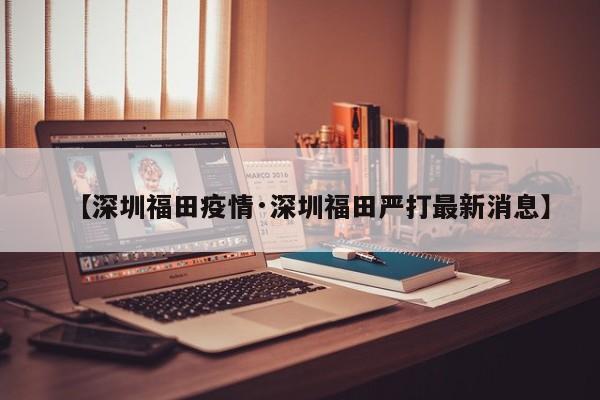 【深圳福田疫情·深圳福田严打最新消息】