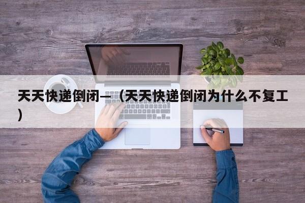 天天快递倒闭—（天天快递倒闭为什么不复工）