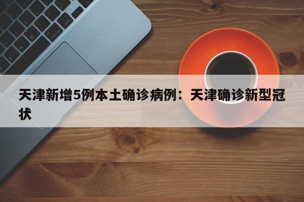 天津新增5例本土确诊病例：天津确诊新型冠状