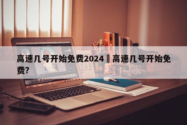 高速几号开始免费2024›高速几号开始免费?