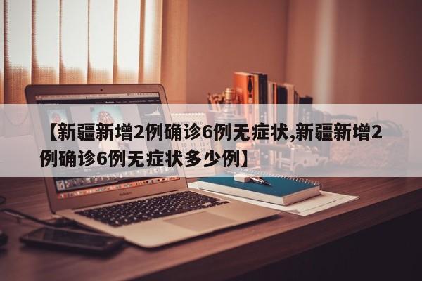 【新疆新增2例确诊6例无症状,新疆新增2例确诊6例无症状多少例】