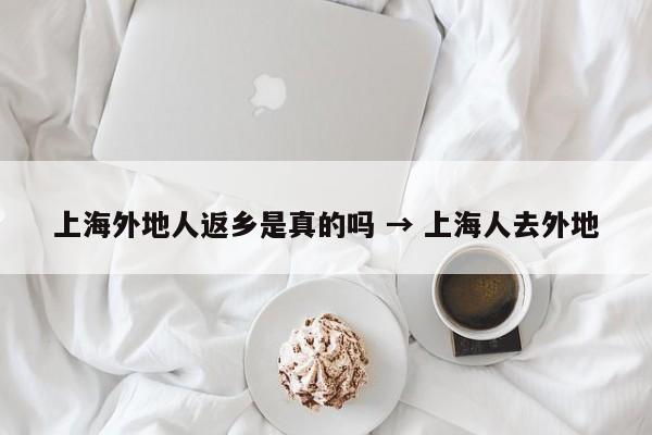 上海外地人返乡是真的吗 → 上海人去外地