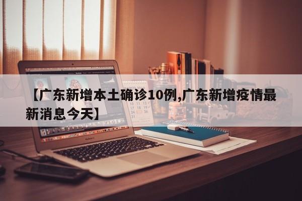 【广东新增本土确诊10例,广东新增疫情最新消息今天】
