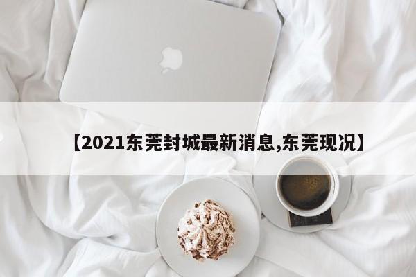【2021东莞封城最新消息,东莞现况】