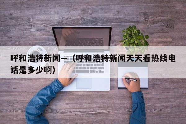 呼和浩特新闻—（呼和浩特新闻天天看热线电话是多少啊）