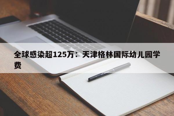 全球感染超125万:天津格林国际幼儿园学费